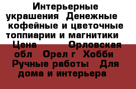 Интерьерные украшения..Денежные...кофейные и цветочные топпиарии и магнитики. › Цена ­ 800 - Орловская обл., Орел г. Хобби. Ручные работы » Для дома и интерьера   